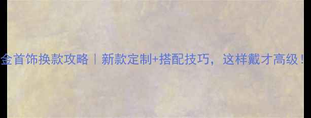 西安金首饰换款攻略新款定制搭配技巧这样戴才高级