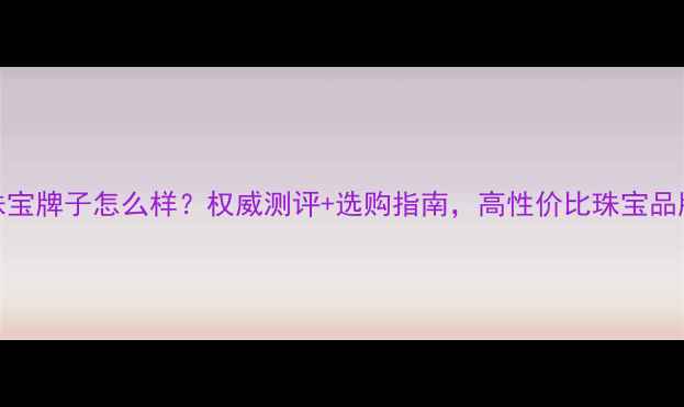 誉喜珠宝牌子怎么样权威测评选购指南高性价比珠宝品牌真相