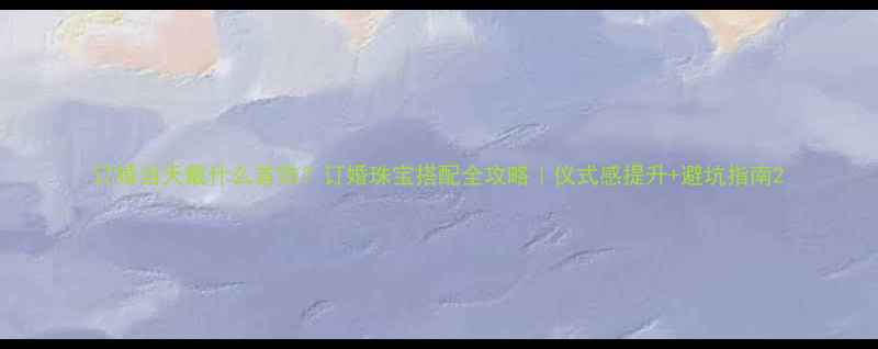 订婚当天戴什么首饰订婚珠宝搭配全攻略仪式感提升避坑指南