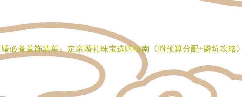 订婚必备首饰清单定亲婚礼珠宝选购指南附预算分配避坑攻略