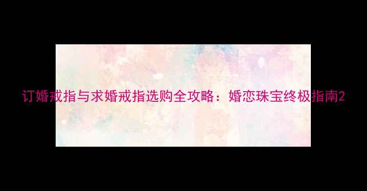 订婚戒指与求婚戒指选购全攻略婚恋珠宝终极指南