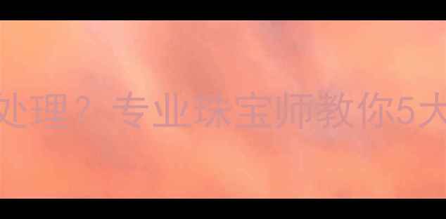 订婚戒指丢失后如何处理专业珠宝师教你5大补救措施与预防建议