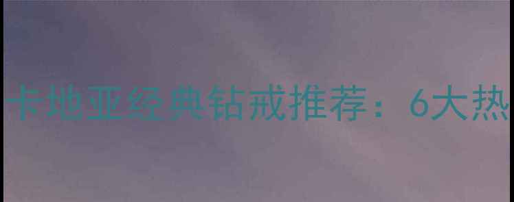 图片 订婚戒指怎么选？卡地亚经典钻戒推荐：6大热门款式与选购指南