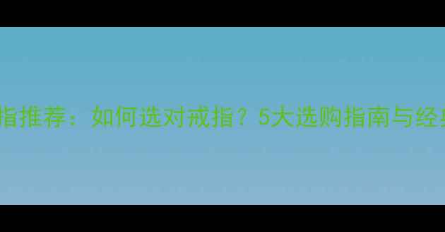 订婚戒指推荐如何选对戒指5大选购指南与经典款式