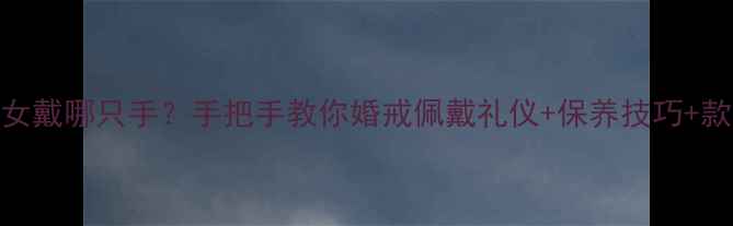 图片 订婚戒指男女戴哪只手？手把手教你婚戒佩戴礼仪+保养技巧+款式避坑指南