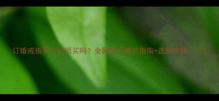 订婚戒指男方必须买吗全网最全避坑指南选购攻略