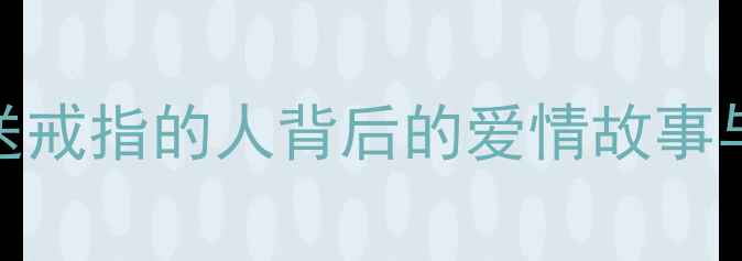 订婚戒指的起源第一个送戒指的人背后的爱情故事与珠宝文化附选购指南