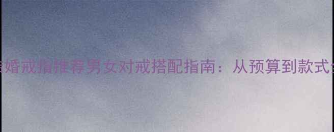 图片 订婚结婚戒指推荐男女对戒搭配指南：从预算到款式全✨💍