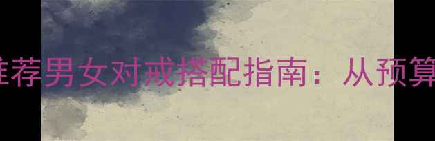 订婚结婚戒指推荐男女对戒搭配指南从预算到款式全