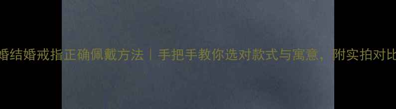 订婚结婚戒指正确佩戴方法手把手教你选对款式与寓意附实拍对比图