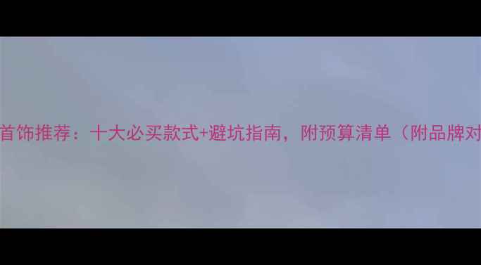 订婚首饰推荐十大必买款式避坑指南附预算清单附品牌对比