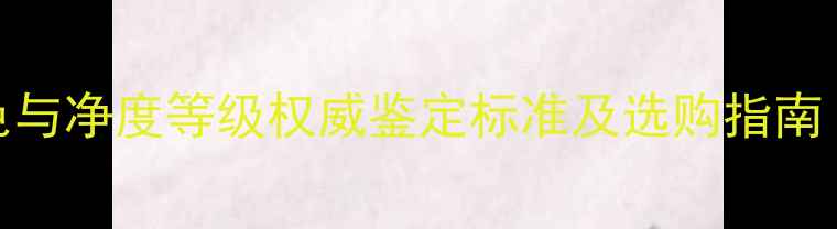 图片 认证｜钻石颜色与净度等级权威鉴定标准及选购指南（附详细表格）