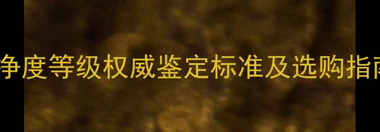 认证钻石颜色与净度等级权威鉴定标准及选购指南附详细表格