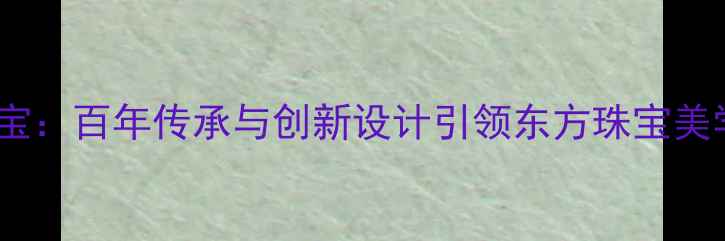 谢瑞麟珠宝百年传承与创新设计引领东方珠宝美学新风尚