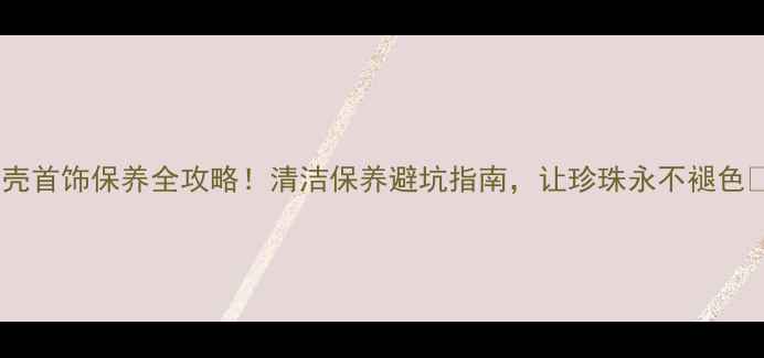 贝壳首饰保养全攻略清洁保养避坑指南让珍珠永不褪色