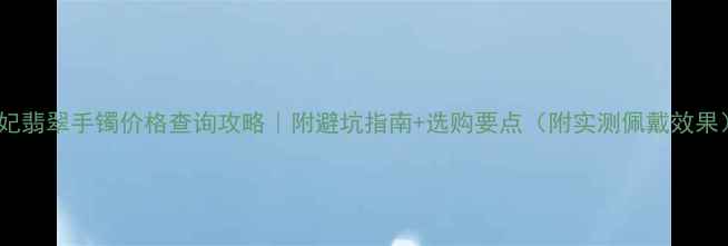贵妃翡翠手镯价格查询攻略附避坑指南选购要点附实测佩戴效果