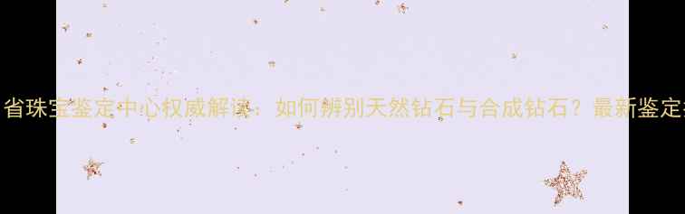 贵州省珠宝鉴定中心权威解读如何辨别天然钻石与合成钻石最新鉴定指南