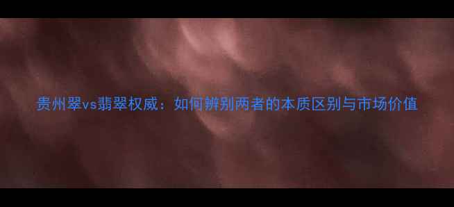 贵州翠vs翡翠权威如何辨别两者的本质区别与市场价值