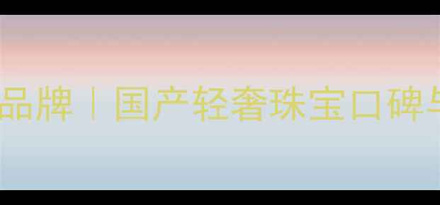 贵玲珑珠宝品牌国产轻奢珠宝口碑与选购指南