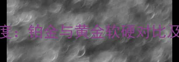 图片 贵金属特性深度：铂金与黄金软硬对比及珠宝选购指南