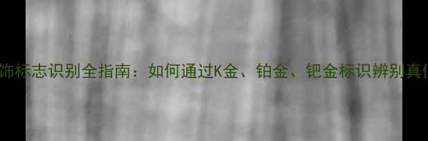 贵金属首饰标志识别全指南如何通过K金铂金钯金标识辨别真伪与品质