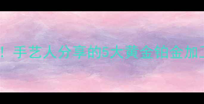 贵金属首饰的冷门工艺手艺人分享的5大黄金铂金加工技巧收藏价值翻倍