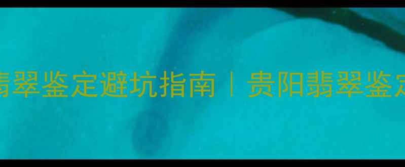 贵阳人必看翡翠鉴定避坑指南贵阳翡翠鉴定中心权威解读