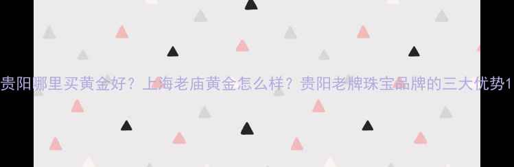 贵阳哪里买黄金好上海老庙黄金怎么样贵阳老牌珠宝品牌的三大优势