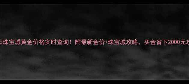 贵阳珠宝城黄金价格实时查询附最新金价珠宝城攻略买金省下2000元攻略