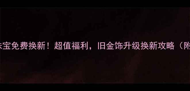 赛菲尔黄金珠宝免费换新超值福利旧金饰升级换新攻略附参与步骤