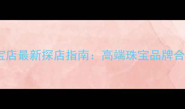 赣州万象城珠宝店最新探店指南高端珠宝品牌合集与购物攻略