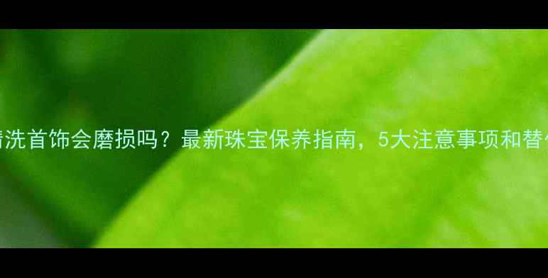 超声波清洗首饰会磨损吗最新珠宝保养指南5大注意事项和替代方案全
