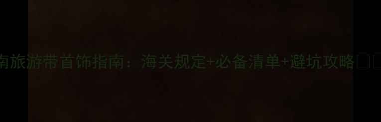 越南旅游带首饰指南海关规定必备清单避坑攻略
