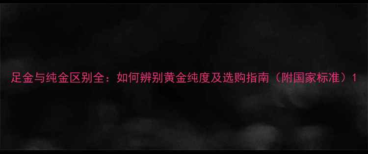 足金与纯金区别全如何辨别黄金纯度及选购指南附国家标准