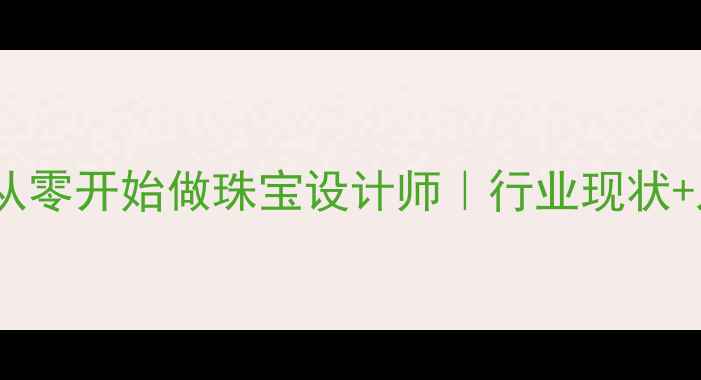 转行必看手把手教你从零开始做珠宝设计师行业现状入行指南创业干货