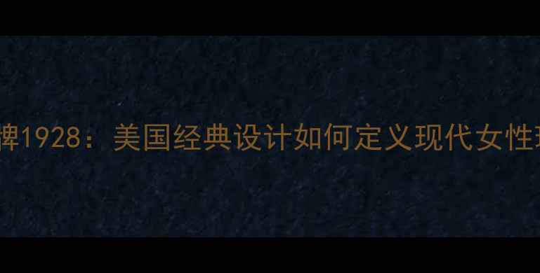 轻奢珠宝品牌1928美国经典设计如何定义现代女性珠宝美学