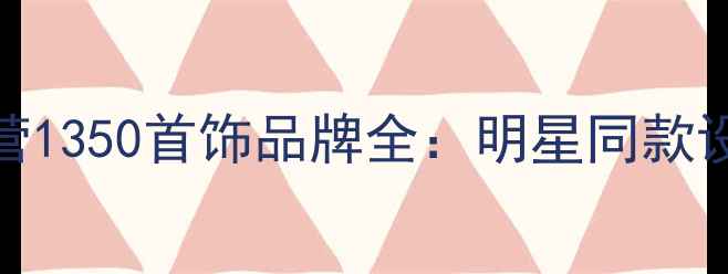 轻奢珠宝新地标阵营1350首饰品牌全明星同款设计高性价比攻略
