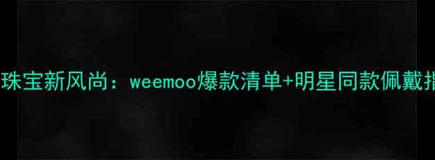轻奢珠宝新风尚weemoo爆款清单明星同款佩戴指南