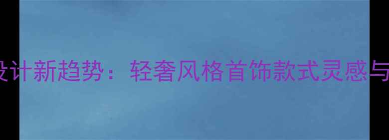 轻奢珠宝设计新趋势轻奢风格首饰款式灵感与搭配指南