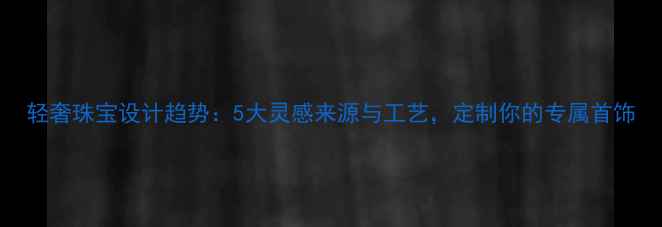 轻奢珠宝设计趋势5大灵感来源与工艺定制你的专属首饰