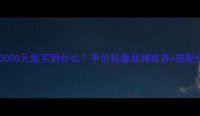 图片 轻奢珠宝预算规划｜3000元能买到什么？平价轻奢品牌推荐+搭配指南（附避坑攻略）2
