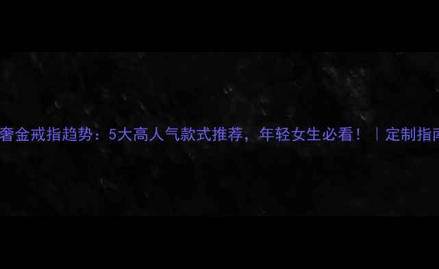 轻奢金戒指趋势5大高人气款式推荐年轻女生必看定制指南