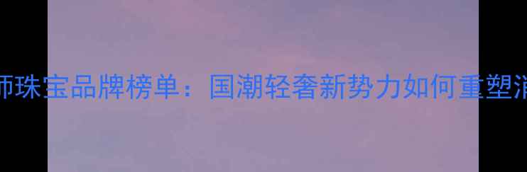图片 轻设计师珠宝品牌榜单：国潮轻奢新势力如何重塑消费市场