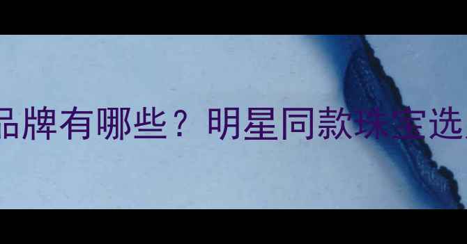 图片 迪丽热巴代言的珠宝品牌有哪些？明星同款珠宝选购指南与保养技巧全1