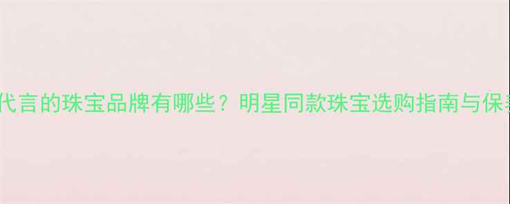 迪丽热巴代言的珠宝品牌有哪些明星同款珠宝选购指南与保养技巧全