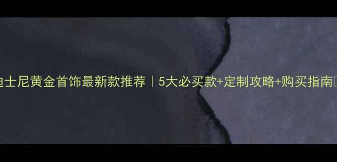 图片 迪士尼黄金首饰最新款推荐｜5大必买款+定制攻略+购买指南✨