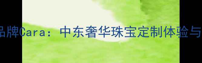 迪拜热门珠宝品牌Cara中东奢华珠宝定制体验与明星同款设计