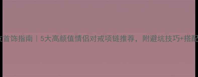 送女友首饰指南5大高颜值情侣对戒项链推荐附避坑技巧搭配灵感