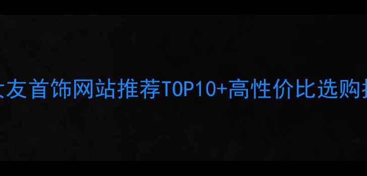 图片 送女友首饰网站推荐TOP10+高性价比选购指南