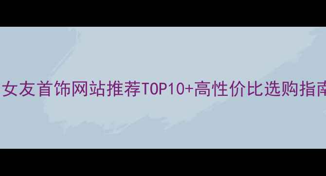 图片 送女友首饰网站推荐TOP10+高性价比选购指南2